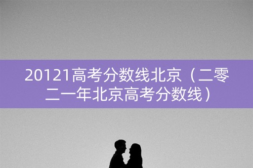 20121高考分数线北京（二零二一年北京高考分数线）