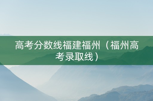 高考分数线福建福州（福州高考录取线）