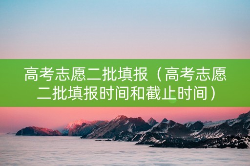 高考志愿二批填报（高考志愿二批填报时间和截止时间）