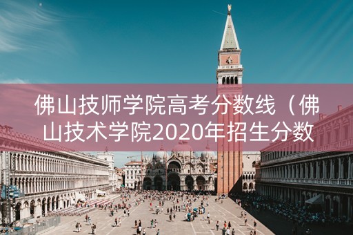佛山技师学院高考分数线（佛山技术学院2020年招生分数线）