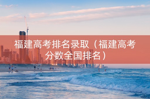 福建高考排名录取（福建高考分数全国排名）