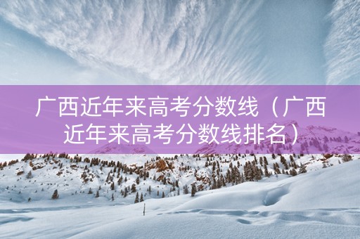 广西近年来高考分数线（广西近年来高考分数线排名）