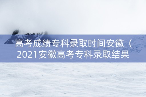 高考成绩专科录取时间安徽（2021安徽高考专科录取结果查询）