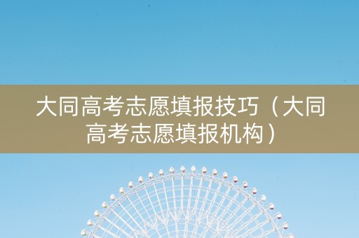 大同高考志愿填报技巧（大同高考志愿填报机构）
