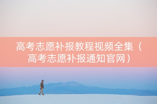 高考志愿补报教程视频全集（高考志愿补报通知官网）