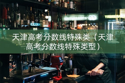 天津高考分数线特殊类（天津高考分数线特殊类型）