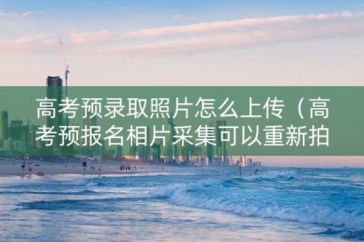 高考预录取照片怎么上传（高考预报名相片采集可以重新拍吗）