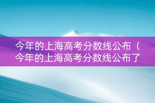 今年的上海高考分数线公布（今年的上海高考分数线公布了吗）