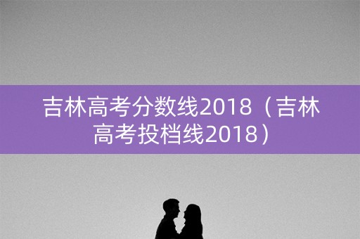 吉林高考分数线2018（吉林高考投档线2018）