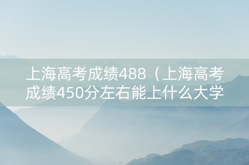 上海高考成绩488（上海高考成绩450分左右能上什么大学）