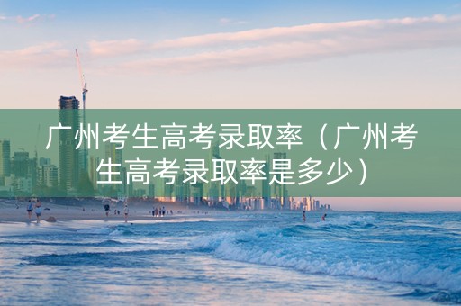 广州考生高考录取率（广州考生高考录取率是多少）