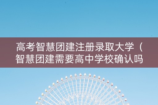高考智慧团建注册录取大学（智慧团建需要高中学校确认吗）