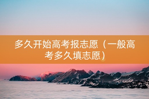 多久开始高考报志愿（一般高考多久填志愿）