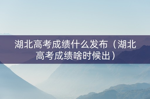 湖北高考成绩什么发布（湖北高考成绩啥时候出）