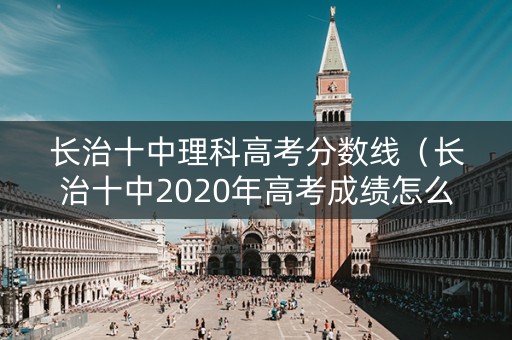 长治十中理科高考分数线（长治十中2020年高考成绩怎么样）