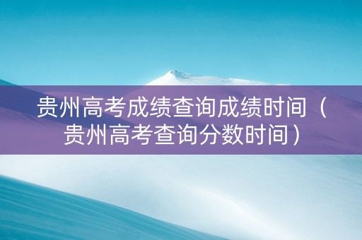 贵州高考成绩查询成绩时间（贵州高考查询分数时间）
