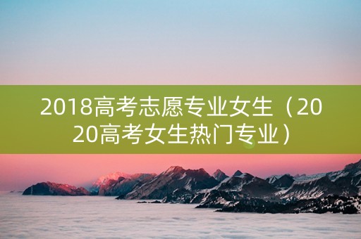 2018高考志愿专业女生（2020高考女生热门专业）