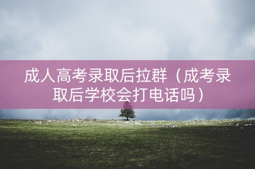 成人高考录取后拉群（成考录取后学校会打电话吗）
