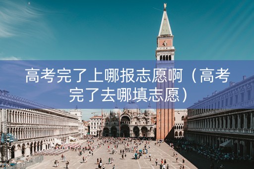 高考完了上哪报志愿啊（高考完了去哪填志愿）
