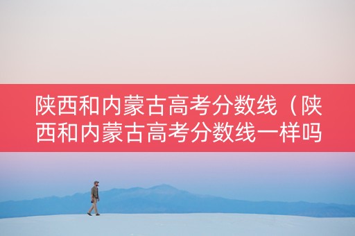 陕西和内蒙古高考分数线（陕西和内蒙古高考分数线一样吗）