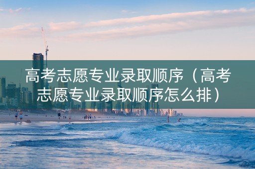 高考志愿专业录取顺序（高考志愿专业录取顺序怎么排）