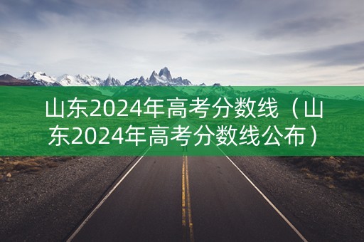 山东2024年高考分数线（山东2024年高考分数线公布）