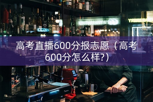 高考直播600分报志愿（高考600分怎么样?）