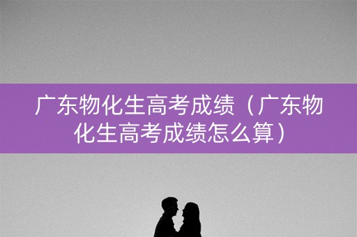 广东物化生高考成绩（广东物化生高考成绩怎么算）