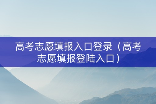 高考志愿填报入口登录（高考志愿填报登陆入口）