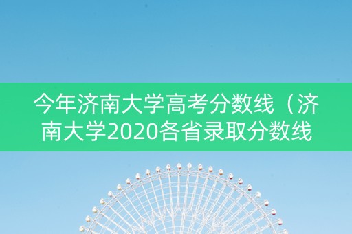 今年济南大学高考分数线（济南大学2020各省录取分数线）