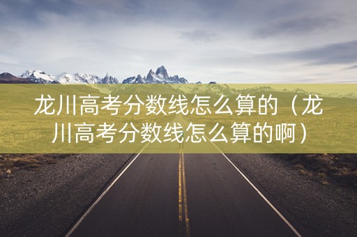 龙川高考分数线怎么算的（龙川高考分数线怎么算的啊）