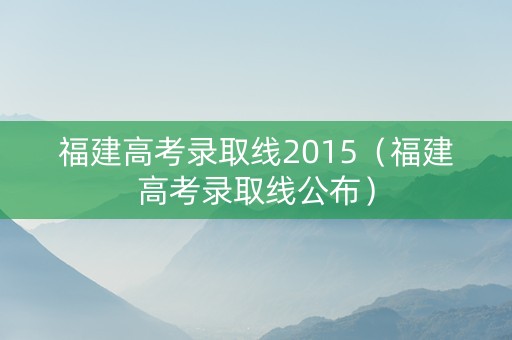 福建高考录取线2015（福建高考录取线公布）