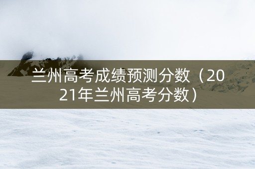 兰州高考成绩预测分数（2021年兰州高考分数）
