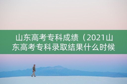 山东高考专科成绩（2021山东高考专科录取结果什么时候公布）