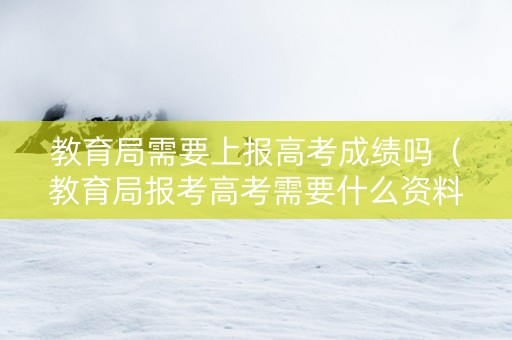 教育局需要上报高考成绩吗（教育局报考高考需要什么资料）
