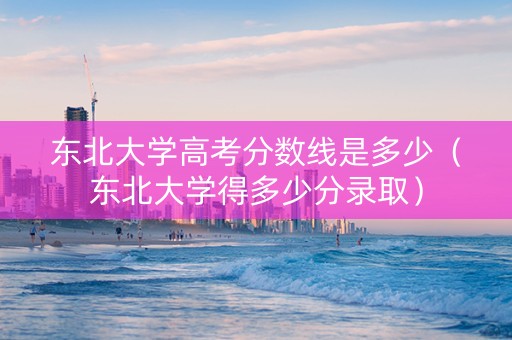 东北大学高考分数线是多少（东北大学得多少分录取）