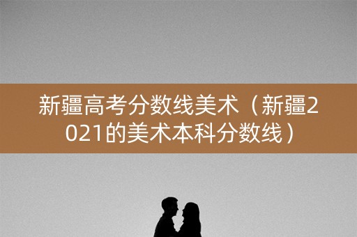 新疆高考分数线美术（新疆2021的美术本科分数线）