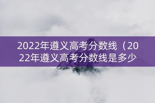 2022年遵义高考分数线（2022年遵义高考分数线是多少）