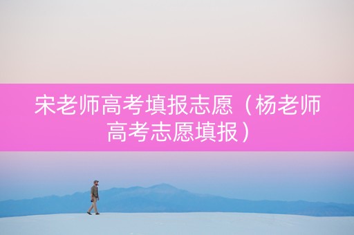 宋老师高考填报志愿（杨老师高考志愿填报）