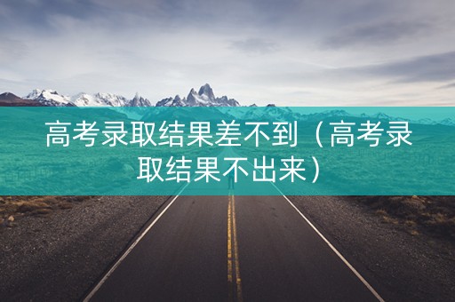 高考录取结果差不到（高考录取结果不出来）