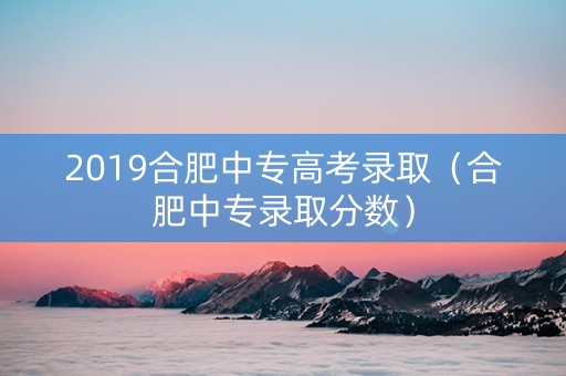 2019合肥中专高考录取（合肥中专录取分数）