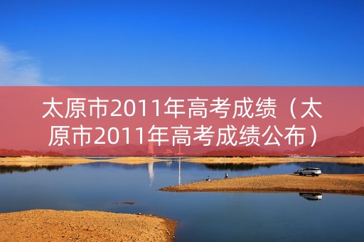 太原市2011年高考成绩（太原市2011年高考成绩公布）