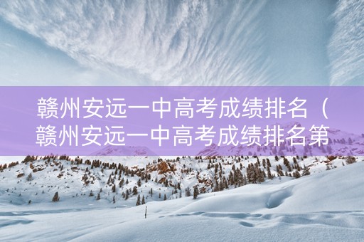 赣州安远一中高考成绩排名（赣州安远一中高考成绩排名第几）