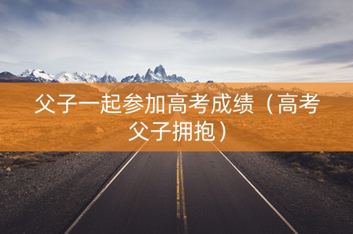 父子一起参加高考成绩（高考父子拥抱）