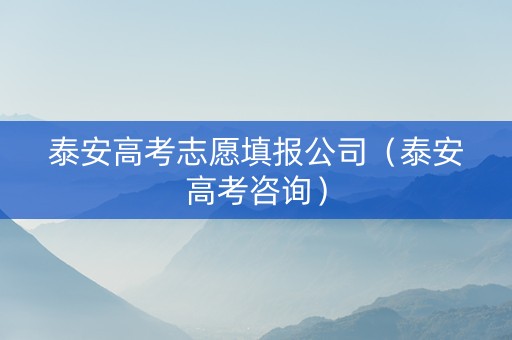 泰安高考志愿填报公司（泰安高考咨询）