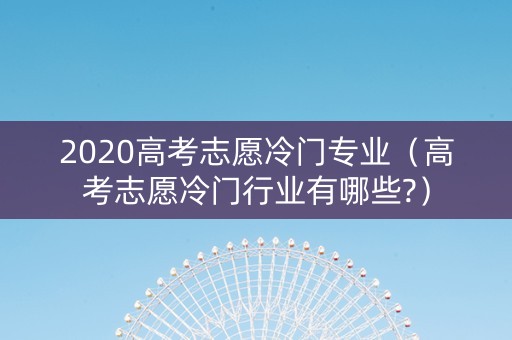 2020高考志愿冷门专业（高考志愿冷门行业有哪些?）
