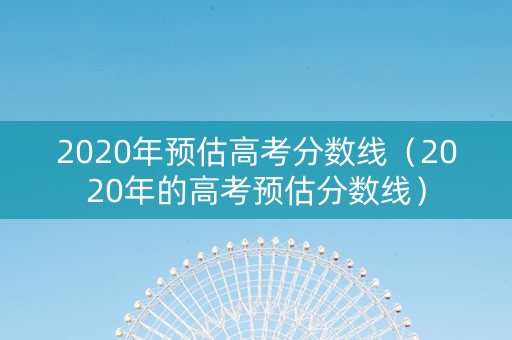2020年预估高考分数线（2020年的高考预估分数线）