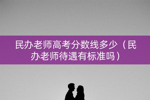 民办老师高考分数线多少（民办老师待遇有标准吗）