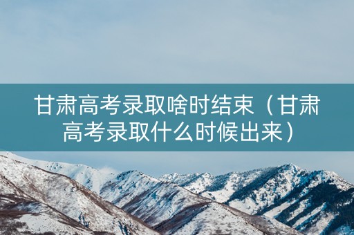 甘肃高考录取啥时结束（甘肃高考录取什么时候出来）