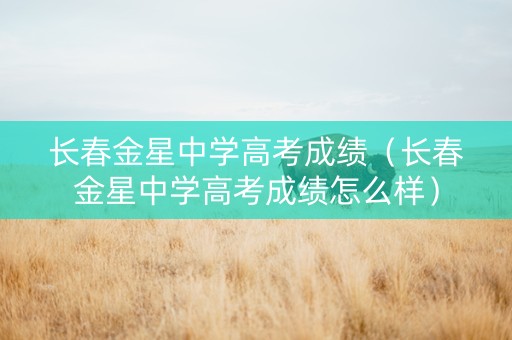 长春金星中学高考成绩（长春金星中学高考成绩怎么样）
